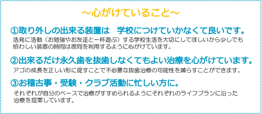 ~心がけていること~
①取り外しの出来る装置は学校につけていかなくて良いです。
活発に活動(お勉強やお友達と一杯遊ぶ)する学校生活を大切にしてほしいから少しでも
煩わしい装置の時間は夜間を利用するように心がけています。
②出来るだけ永久歯を抜歯しなくてもよい治療を心がけています。
アゴの成長を正しい形に促すことで不必要な抜歯治療の可能性をらすことができます。
③お稽古事・受験・クラブ活動に忙しい方に。
れが自分のペースで治療がすすめられるようにそれそれのライフプランに沿った
提案しています。